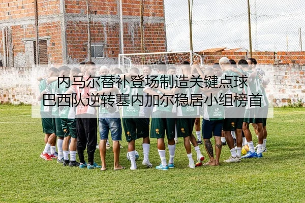 内马尔替补登场制造关键点球 巴西队逆转塞内加尔稳居小组榜首